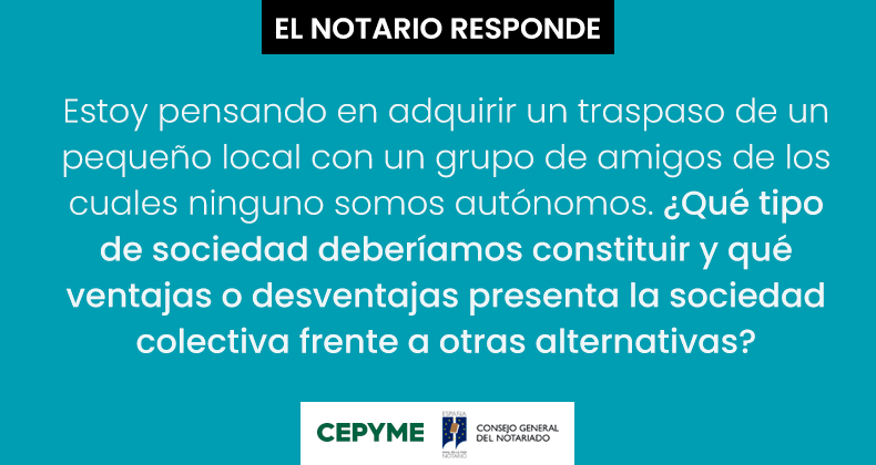 Estoy pensando en adquirir un traspaso de un pequeño local con un grupo de amigos de los cuales ninguno somos autónomos. ¿Qué tipo de sociedad deberíamos constituir y qué ventajas o desventajas presenta la sociedad colectiva frente a otras alternativas?.